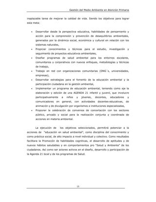 Gestión del Medio Ambiente en Atención Primaria


inaplazable tarea de mejorar la calidad de vida. Siendo los objetivos para lograr
esta meta:


   •   Desarrollar desde la perspectiva educativa, habilidades de pensamiento y
       acción para la comprensión y prevención de desequilibrios ambientales,
       generados por la dinámica social, económica y cultural en relación con los
       sistemas naturales,
   •   Propiciar   conocimientos    y     técnicas   para    el    estudio,   investigación    y
       seguimiento de proyectos educativos ambientales,
   •   Diseñar programas de salud ambiental para los entornos escolares,
       comunitarios y corporativos con nuevos enfoques, metodologías y técnicas
       de trabajo,
   •   Trabajo en red con organizaciones comunitarias (ONG´s, universidades,
       empresas),
   •   Desarrollar estrategias para el fomento de la educación ambiental y la
       participación ciudadana en la gestión ambiental,
   •   Implementar un programa de educación ambiental, teniendo como eje la
       elaboración y edición de una AGENDA 21 infantil y juvenil, que involucre
       participativamente      a   niños     y    jóvenes,        docentes,   educadores       y
       comunicadores     en    general,    con    actividades       docentes-educativas,      de
       animación y de divulgación por organismos e instituciones especializadas,
   •   Proponer la celebración de convenios de concertación con los sectores
       público, privado y social para la realización conjunta y coordinada de
       acciones en materia ambiental.


       La ejecución de        los objetivos seleccionados, permitirá potenciar a la
acciones de   “educación en salud ambiental”, como disciplina del conocimiento y
como práctica social, de alto impacto a nivel individual y colectivo. Como resultados
facilitara la Promoción de habilidades cognitivas, el desarrollo de aptitudes y de
nuevos hábitos saludables y en comportamientos pro “Salud y Ambiente” de los
ciudadanos. Así como ser actores activos en el diseño, desarrollo y participación de
la Agenda 21 local y de los programas de Salud.




                                             15
 