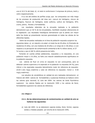 Gestión del Medio Ambiente en Atención Primaria


una el 10.5 % del total; d) el resto lo conformaron 3 empresas de pintura, textil y
vidrio respectivamente.
       A su vez del análisis de perfiles surge, que los compuestos con más riesgo
de los procesos de producción del área son: cianuro de hidrógeno, cloruro de
hidrógeno, fluoruro de hidrógeno, ácido sulfúrico, sulfuro de hidrógeno, BTX;
cromo, plomo, fenoles y formaldehído.
       Los    resultados   obtenidos    de   la    encuesta   realizada   a   la   población
demostraron que un 36 % de los encuestados, manifestó visualizar alteraciones en
la vegetación. Los resultados histológicos demostraron que la planta con mayor
daño fue Aralia sp presentando necrosis generalizada en todas las células de los
diferentes tejidos.
    Sobre las encuestas realizadas en el área de población expuesta surgieron los
siguientes datos: a) en relación a la edad: el modo fue de 50 años; b) Promedio de
residencia 23 años; con una mediana de 20 años y un rango de (1–66 años); c) con
respecto a la percepción de contaminación ambiental el 86 % refiere olores, el 27
% humos y casi el 100 % refirió presencia de hollín,
   Tomando en cuenta ambas poblaciones, expuestos y no expuestos, en una
población mayor a 16 años, se hallo una relación estadísticamente significativa en
la población expuesta.
    Los     valores de fluor en orina en expuesto no son concluyentes, pero se
detectan valores superiores a lo esperado en la población no expuesta (44 %), pero
inferior a las esperadas expuesta laboralmente (valor de referencia de expuesto:
(0.03–1.62) mg/g creatinina y valor de referencia no expuesto: menor a                 0.50
mg/g creatinina).
       Los estudios de xenobióticos en calidad de aire realizados demostraron: a)
Febrero del 2004: valores de formaldehído y sustancias fenólicas se hallaron entre
los valores guía nacional; b) Julio del 2004: los valores de ácido fluorhídrico
superaron      los valores fijados por la resolución 3395 y los valores de fenol,
formaldehído superaron los valores de referencia.




       3.2. Etapa 2


       3.2.1. De las determinaciones de contaminantes en calidad de aire se
                hallaron los siguientes:


       a) Julio del 2005: no se detectaron vapores ácidos, fenol, formol, vapores
             ácidos y metales pesados por encima de la resolución 3395,

                                             150
 
