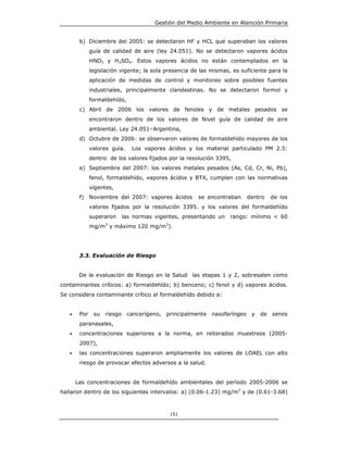 Gestión del Medio Ambiente en Atención Primaria


        b) Diciembre del 2005: se detectaron HF y HCL que superaban los valores
              guía de calidad de aire (ley 24.051). No se detectaron vapores ácidos
              HNO3 y H2SO4. Estos vapores ácidos no están contemplados en la
              legislación vigente; la sola presencia de las mismas, es suficiente para la
              aplicación de medidas de control y monitoreo sobre posibles fuentes
              industriales, principalmente clandestinas. No se detectaron formol y
              formaldehído,
        c) Abril de 2006 los valores de fenoles y de metales pesados se
              encontraron dentro de los valores de Nivel guía de calidad de aire
              ambiental. Ley 24.051–Argentina,
        d) Octubre de 2006: se observaron valores de formaldehído mayores de los
              valores guía.     Los vapores ácidos y los material particulado PM 2.5:
              dentro de los valores fijados por la resolución 3395,
        e) Septiembre del 2007: los valores metales pesados (As, Cd, Cr, Ni, Pb),
              fenol, formaldehído, vapores ácidos y BTX, cumplen con las normativas
              vigentes,
        f) Noviembre del 2007: vapores ácidos           se encontraban       dentro    de los
              valores fijados por la resolución 3395. y los valores del formaldehído
              superaron      las normas vigentes, presentando un    rango: mínimo < 60
                    3                        3
              mg/m y máximo 120 mg/m ).




        3.3. Evaluación de Riesgo


        De la evaluación de Riesgo en la Salud las etapas 1 y 2, sobresalen como
contaminantes críticos: a) formaldehído; b) benceno; c) fenol y d) vapores ácidos.
Se considera contaminante crítico al formaldehído debido a:


   •    Por    su   riesgo    cancerígeno,   principalmente   nasofaríngeo    y   de   senos
        paranasales,
   •    concentraciones superiores a la norma, en reiterados muestreos (2005-
        2007),
   •    las concentraciones superaron ampliamente los valores de LOAEL con alto
        riesgo de provocar efectos adversos a la salud.


       Las concentraciones de formaldehído ambientales del período 2005-2006 se
hallaron dentro de los siguientes intervalos: a) (0.06-1.23) mg/m3 y de (0.61-3.68)



                                                 151
 
