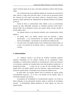 Gestión del Medio Ambiente en Atención Primaria


mg/m3 (irritación ligera de los ojos y del tracto respiratorio superior (Díaz barriga,
1999).
           Las concentraciones de formaldehído halladas en el periodo de noviembre de
2007, tienen un rango entre (60-120) mg/m3, es decir que se encuentran dentro
del       intervalo (61-123) mg/m3 cuyo efecto, serían la    neumonitis tóxica y edema
pulmonar, según referencias del Departamento de Sanidad Ambiental, de la Región
de Murcia.
           Siendo el fenol un contaminante crítico debido a que su concentración
durante los años 2004-2005 superaron la normativa provincial (0.09 mg/m3–
decreto 3395). No se detectaron valores que superan dichas normas, durante el
período 2006 y 2007.
           Los vapores ácidos se los denomino también como contaminantes críticos
debido a:
      •     Es posible inferir una posible relación entre los síntomas y signos
            denunciados    y las concentraciones de vapores ácidos, principalmente
            fluoruro de hidrógeno, encontrados en los estudios de calidad de aire,
      •     Se pudo inferir una posible relación entre la presencia de vapores ácidos en
            el aire y las lesiones de las plantas, dado su   reconocida toxicidad    a las
            mismas.




4. CONCLUSIONES


            La   población cercana a los puntos de muestreo ambiental, padecían
síntomas compatibles con los efectos irritantes de los xenobióticos críticos
estudiados. La contaminación ambiental es reconocible por el daño que producen
en las plantas; pudiendo ser tomadas éstas como biomarcadores sensibles de la
evaluación de riesgo.           A pesar de ser un área de alta densidad fabril, es
posible inferir una posible relación entre los síntomas y signos denunciados y los
valores de vapores ácidos encontrados en los estudios de calidad de aire.
           Se pudo inferir una posible relación entre la presencia de vapores ácidos
(principalmente fluoruros)        en el aire y las lesiones de las plantas, dado su
reconocida toxicidad a las mismas.
            La presencia de formaldehído en concentraciones superior a la norma en
forma reiterada, es de preocupación sanitaria, dado su condición de carcinógeno
humano,          el formaldehído, deberá estudiarse en forma regular; así como los
vapores ácidos.



                                             152
 