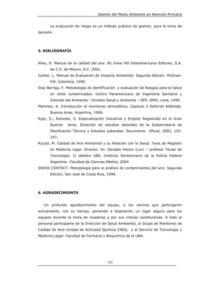 Gestión del Medio Ambiente en Atención Primaria


       La evaluación de riesgo es un método práctico de gestión, para la toma de
decisión.




5. BIBLIOGRAFÍA


Alley, R. Manual de la calidad del aire. Mc Graw Hill Interamericana Editores, S.A.
       de C.V. de México, D.F, 2001.
Canter, L. Manual de Evaluación de Impacto Ambiental. Segunda Edición. McGraw-
       Hill. Colombia, 1999.
Diaz Barriga, F. Metodología de identificación y evaluación de Riesgos para la Salud
       en sitios contaminados. Centro Panamericano de Ingeniería Sanitaria y
       Ciencias del Ambiente - División Salud y Ambiente - OPS -OMS; Lima, 1999.
Martinez, A. Introducción al monitoreo atmosférico. Capitulo 2 Editorial Atlántida.
       Buenos Aires, Argentina, 1999.
Rojo, S.; Rotondo, S. Especialización Industrial y Empleo Registrado en el Gran
       Buenos    Aires. Dirección de estudios laborales de la Subsecretaria de
       Planificación Técnica y Estudios Laborales. Documento    Oficial, 2005, 153-
       197.
Ryczel, M. Calidad de Aire Ambiental y su Relación con la Salud. Tesis de Magíster
       en Medicina Legal. Director. Dr. Osvaldo Hector Curci – profesor Titular de
       Toxicología- II cátedra UBA. Instituto Penitenciario de la Policía Federal
       Argentina –Facultad de Ciencias Médica, 2004.
SWISS CONTACT. Metodología para el análisis de contaminantes del aire. Segunda
       Edición, San José de Costa Rica, 1998.




6. AGRADECIMIENTO


   Un profundo agradecimiento del equipo, a los vecinos que participaron
activamente, con su tiempo, poniendo a disposición un lugar seguro para los
equipos durante la toma de muestras y por sus críticas constructivas. A todo el
personal participante de la Dirección de Salud Ambiental, al Grupo de Monitoreo de
Calidad de Aire–Unidad de Actividad Química CNEA; y al Servicio de Toxicología y
Medicina Legal- Facultad de Farmacia y Bioquímica de la UBA.




                                        153
 