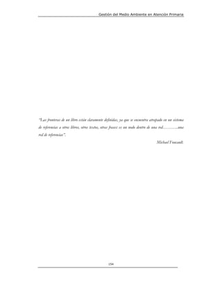 Gestión del Medio Ambiente en Atención Primaria




“Las fronteras de un libro están claramente definidas, ya que se encuentra atrapado en un sistema
de referencias a otros libros, otros textos, otras frases: es un nodo dentro de una red………..una
red de referencias”.
                                                                               Michael Foucault.




                                              154
 