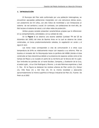 Gestión del Medio Ambiente en Atención Primaria


1. INTRODUCCIÓN


       El Municipio del Pilar está conformado por una población heterogénea, se
encuentran agrupadas poblaciones marginales con una estructura etérea joven,
con predominio de 0-5 años, con alto índice de morbilidad y con limitaciones al
sistema de red sanitaria y social. En contraste, con poblaciones de nivel alto, de
fácil acceso al sistema de salud y con altas redes de protección.
       Ambos grupos sociales presentan características propias que lo diferencian
en su comportamiento, actividades y en su calidad de vida.
       En la Figura 1 se observa una escena satelital (Landsat TM del 20 de
diciembre del 2000) del área de Buenos Aires en la cual se observa las zonas
construidas, en tonos predominantemente celestes, la vegetación en verde y el
agua en azul.
       Los tonos rosas corresponden a vías de comunicación ó a sitios cuya
temperatura de brillo es relativamente mayor con respecto a su entorno. Pilar se
localiza al noroeste del río Reconquista hacia la periferia del AMBA (donde el área
construida se hace discontinua debido a la presencia de espacios verdes como el de
Campo de Mayo) y es cruzado en parte de su territorio por la llanura del río Luján.
Son limítrofes los partidos de: al norte Escobar, Campana, y Exaltación de la Cruz,
al oeste Luján, al sur Gral Rodríguez y Moreno y al este Malvinas argentinas y José
C. Paz.   En la Figura se destacan los núcleos urbanos de Pilar centro (1), Derqui
(2), Villa Rosa (3) y Del Viso (4). En la misma tonalidad y abarcando
aproximadamente la misma superficie el Parque Industrial de Pilar (5). Fuente: De
Pietri et al 2002




                                         156
 