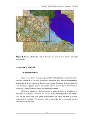 Gestión del Medio Ambiente en Atención Primaria




    5
                     3
                                 4
               1

                         2




Figura 1. Escena satelital del área de Buenos Aires en la cual se observa las zonas
construidas.




2. SALA DE SITUACION


        2.1. Infraestructura


        Este, es uno de los municipios que se ha beneficiado económicamente en los
años 90. Gracias a su ubicación privilegiada dentro del área metropolitana (AMBA),
al estar cerca de los puertos de Buenos Aires, Zárate-Campana, de tener eficientes
vías de acceso y poseer cerca a los grandes centros consumidores domésticos, el
municipio canalizó una importante corriente de capitales.
        El flujo de capitales y su crecimiento se debe también, al impulso de la
Inversión en su Parque Industrial, por ser uno de los más competitivos del AMBA y
uno de los municipios con mejor disponibilidad de tierra vacante a precios
relativamente baratos. Permitiendo esto el aumento de la demanda de las
urbanizaciones cerradas.




                                          157
 