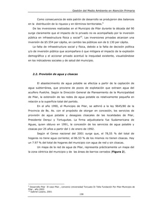 Gestión del Medio Ambiente en Atención Primaria


        Como consecuencia de este patrón de desarrollo se produjeron des balances
en la distribución de la riqueza y en términos territoriales.9
    De las inversiones realizadas en el Municipio de Pilar durante la década del 90
surge claramente que el impacto de lo privado no es acompañado por la inversión
pública en infraestructura física y social10. Las inversiones privadas alcanzan una
inversión de $5.554 per cápita, en cambio las públicas son de $ 130 per cápita.
    La falta de infraestructura social y física, debido a la falta de decisión política
y/o de inversión pública que acompañara ó que mitigara el impacto de la explosión
demográfica y el accionar privado acentuó la inequidad existente, visualizándose
en los indicadores sociales y de salud del municipio.




    2.2. Provisión de agua y cloacas


        El abastecimiento de agua potable se efectúa a partir de la captación de
agua subterránea, que proviene de pozos de explotación que extraen agua del
acuífero Puelche. Según la Dirección General de Planeamiento de la Municipalidad
de Pilar, la extensión de las redes de agua potable es relativamente pequeña en
relación a la superficie total del partido.
        En el año 1990, el Municipio de Pilar, se adhirió a la ley 9645/80 de la
Provincia de Bs. As. con el propósito de otorgar en concesión, los servicios de
provisión de agua potable y desagües cloacales de las localidades de Pilar,
Presidente Derqui y Tortuguitas. La firma adjudicataria fue Sudamericana de
Aguas, quien obtuvo en 1991, la concesión de los servicios de agua potable y
cloacas por 25 años a partir del 1 de enero de 1992.
        Según el Censo nacional del 2001 surge que, el 78,55 % del total de
hogares no tiene agua corriente; el 86.53 % de los mismos no tienen cloacas. Hay
un 7.97 % del total de hogares del municipio con agua de red y sin cloacas.
        Un mapa de la red de agua de Pilar, representa prácticamente un mapa del
la zona céntrica del municipio y de las áreas de barrios cerrados (Figura 2).




9
  Desarrollo Pilar El caso Pilar , convenio Universidad Torcuato Di Tella Fundación Por Pilar-Municipio de
Pilar , año 2003
10
   Gabriel Lozano, 2001
                                                    158
 