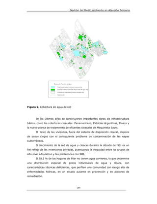 Gestión del Medio Ambiente en Atención Primaria




Figura 2. Cobertura de agua de red



       En los últimos años se construyeron importantes obras de infraestructura
básica, como los colectores cloacales: Panamericano, Patricias Argentinas, Pinazo y
la nueva planta de tratamiento de efluentes cloacales de Maquinista Savio.
       El resto de las viviendas, fuera del sistema de disposición cloacal, dispone
de pozos ciegos con el consiguiente problema de contaminación de las napas
subterráneas.
       El crecimiento de la red de agua y cloacas durante la década del 90, es un
fiel reflejo de las inversiones privadas, acentuando la inequidad entre los grupos de
alto nivel adquisitivo y las poblaciones con NBI.
       El 78.5 % de los hogares de Pilar no tienen agua corriente, lo que determina
una   distribución   espacial   de   pozos    individuales   de   agua   y   cloaca,   con
características técnicas deficientes, que perfilan una comunidad con riesgo alto de
enfermedades hídricas, en un estado ausente en prevención y en acciones de
remediación.



                                             159
 