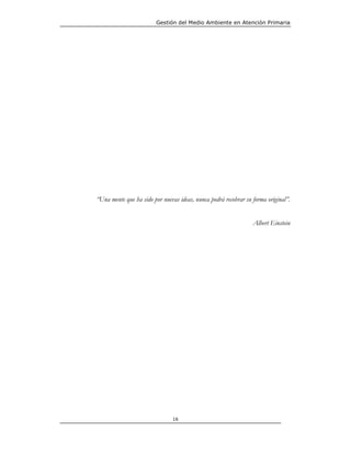 Gestión del Medio Ambiente en Atención Primaria




“Una mente que ha sido por nuevas ideas, nunca podrá recobrar su forma original”.


                                                                 Albert Einstein




                               16
 