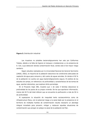 Gestión del Medio Ambiente en Atención Primaria




Figura 3. Distribución industrial



       Las muestras no potables bacteriológicamente han sido por Coliformes
Totales, debido a la falta de higiene en tanques o instalaciones y a la presencia de
E. Coli, cuya detección denota contaminación fecal, siendo este el de mayor riesgo
sanitario.
       Según estudios realizados por la Universidad Nacional de General Sarmiento
(UNGS, 2002), la mayoría de la población desconoce las condiciones adecuadas de
captación de agua para consumo y del vuelco de aguas servidas. En donde el 50 %
de la población no cuenta con agua bacteriológicamente segura. El análisis de los
estudios de campo, en referencia a la profundidad y características de las tomas de
agua, aportan elementos, que explican dicho porcentaje.
   En el Proyecto Vigía 380, muestra que 1 de cada 4 familias desconoce la
profundidad de los pozos de su propia vivienda. De los que aportaron información,
menos del 20 % del total refieren que se encuentra la perforación a más de 50 m
de profundidad.
   Al superponer la situación de inequidad tanto socioeconómica como de
infraestructura física, con el potencial riesgo a la salud dado por la presencia en el
territorio de múltiples fuentes de contaminación resulta necesario un abordaje
integral inmediato para prevenir, mitigar y restaurar aquellas situaciones de
contaminación que pongan en peligro la salud de la población de Pilar.

                                         161
 