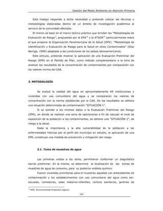 Gestión del Medio Ambiente en Atención Primaria


       Este trabajo responde a dicha necesidad y pretende colocar las técnicas y
metodologías elaboradas dentro de un ámbito de investigación académica al
servicio de la comunidad afectada.
       El mismo se basó en el marco teórico práctico que brindan las “Metodologías de
Evaluación de Riesgo”, propuestas por la EPA14 y la ATSDR15 particularmente sobre
el que propone la Organización Panamericana de la Salud (OPS): “Metodología de
Identificación y Evaluación de Riesgo para la Salud en sitios Contaminados” (Díaz
Barriga, 1999) adaptada a las condiciones de los países latinoamericanos.
       Este articulo, pretende mostrar la aplicación de una Evaluación Preliminar del
Riesgo (EPR) en el Partido de Pilar, como método complementario a la hora de
analizar los resultados de la concentración de contaminantes por comparación con
los valores norma del CAA.



3. METODOLOGÍA


           Se evaluó la calidad del agua en aproximadamente 69 instituciones y
viviendas con uso comunitario del agua y se compararon los valores de
concentración con la norma establecida por el CAA. De los resultados se obtiene
una situación determinada de contaminación “SITUACIÓN 1”.
           Si se somete a los mismos datos a la Evaluación Preliminar del Riesgo
(EPR), en donde se realizan una serie de operaciones a fin de calcular el nivel de
exposición de la población a los contaminantes, se obtiene una “SITUACIÓN 2”, de
riesgo a la salud.
           Dada la importancia y la alta vulnerabilidad de la población a las
enfermedades hídricas por el perfil del municipio en estudio, la aplicación de una
EPR, constituye una medida de prevención y mitigación del riesgo.



           3.1. Toma de muestras de agua


           Las primeras visitas a los sitios, permitieron conformar un diagnóstico
barrial preliminar. En la misma, se determinó            la localización de   las   tomas de
muestras de agua de consumo, para su posterior análisis químico.
           Fueron viviendas prioritarias para el muestreo aquellas con antecedentes de
contaminación y los establecimientos con uso comunitario del agua como ser:
escuelas, comedores, salas materno-infantiles, centros sanitarios, jardines de

14
     EPA: Environmental Protection Agency

                                                 162
 