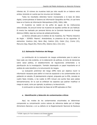 Gestión del Medio Ambiente en Atención Primaria


infantes etc. El número de muestras total por sitio resultó de un balance entre
ambos, teniendo en cuenta que los recursos son limitados.
           Todos los resultados obtenidos fueron incorporados a la base de datos
digital, construyéndose el Sistema de Información Geográfico de Pilar, el cual tiene
base en el Centro de Información Metropolitana (CIM), FADU, UBA.
           El muestreo se realizó en los grifos de aguas de las instituciones
seleccionadas. Se procuró tomar las muestras de aquellas canillas de uso habitual.
El mismo fue realizado por personal técnico de la Comisión Nacional de Energía
Atómica (CNEA), bajo las normas de calidad pertinentes.
           La técnica utilizada para el análisis de las muestras, fue “Plasma Inductivo
de Argón – ICPOES- Plasma”. Analizándose, la presencia de los siguientes 10
elementos: Arsénico (As), Bario (Ba), Cadmio (Cd), Cobre (Cu), Cromo (Cr),
Mercurio (Hg), Níquel (Ni), Plomo (Pb), Selenio (Se) y Cinc (Zn).




           3.2. Estimación Preliminar del Riesgo


           La contribución de la evaluación de riesgos ambientales para la salud se
hace cada vez más evidente, en la elaboración de políticas, la toma de decisiones
sobre      salud    pública,   el   establecimiento     de    regulaciones   ambientales   y   la
planificación de la investigación. También desempeña un papel importante en el
análisis de costo-beneficio y la comunicación de riesgos.
           La evaluación preliminar del riesgo (EPR) tiene por objetivo reunir la
información necesaria para definir el nivel de exposición a los contaminantes de la
población en estudio. El planteamiento original, propuesto por la EPA, consiste en
cuatro fases iniciales, a las cuales la OPS incluyó una quinta fase para países
latinoamericanos. En la cual se enfatizan los aspectos que podrían modificar el
riesgo en salud, como por ejemplo, la pobreza y la desnutrición.
           A continuación se describen las fases de la EPR aplicadas en Pilar:




           a. Identificación y Selección de contaminantes críticos


           Aquí,   los   niveles    de   los   contaminantes     encontrados    se   determinan
comparando su concentración contra valores de referencia dados por el Código
Alimentario Nacional, o en su defecto en la Reglamentación Nacional de Residuos



15
     ATSDR: Agency for Toxic Substance and Disease Register
                                                  163
 