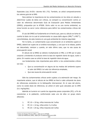 Gestión del Medio Ambiente en Atención Primaria


Especiales (Ley 24.051- decreto 831 /73). También, se utilizó comparativamente
los valores guía de la OMS.
           Para estimar la importancia de los contaminantes en los sitios en estudio y
determinar cuales de éstos son críticos, se comparó su concentración contra un
valor de referencia denominado Guía de Evaluación para Medios Ambientales
(EMEG), propuestos por la ATSDR. Dicho valor no es una norma ambiental, su
única función es servir como referencia para definir los contaminantes críticos del
sitio.
           El uso del EMEG se fundamenta en el hecho que, para su cálculo se toma en
cuenta la dosis con la cual el contaminante no causa daño alguno (MRL16 o RfD17);
convirtiéndose, de esta manera en una guía ambiental de máxima seguridad.
           Por lo tanto, un contaminante cuya concentración en el ambiente supere al
EMEG, deberá ser sujeto de un análisis toxicológico, y uno que no la rebase, podría
ser descartado; siempre y cuando, en este último caso, que no sea causa de
preocupación social
           El cálculo de la EMEG se obtiene multiplicando el MRL o el RfD por el peso
corporal y dividiendo el producto entre la tasa de ingestión diaria de agua, suelo o
polvo. En nuestro caso se utilizó la tasa de ingestión diaria de agua.
           Los fundamentos más importantes para definir a los contaminantes críticos
son dos:
                •   Que su concentración en alguno de los medios del ambiente supere
                    el valor del EMEG ó al valor de referencia empleado,
                •   Que sea causa de preocupación social.


           Sólo los contaminantes críticos serán sujetos a la estimación del riesgo. Es
importante aclarar, que el cálculo de los EMEG se llevó a cabo utilizando las dosis
de referencias existentes en la bibliografía internacional. En el caso del plomo,
como no existe dosis de referencia, se utilizó el valor guía calculado por la OMS
(0.1 mg/kg/día).
           Además se tuvieron en cuenta los siguientes pesos corporales (PC), a fin de
caracterizar a la población, conformando cada uno de ellos un grupo etario
diferente:


           1.       PC 10 = 10 kg, niños menores de 3 años
           2.       PC 14 = 14 kg, niños entre 3 y 6 años
           3.       PC 25 = 25 kg, niños mayores de 6 años


16
     Dosis de Riesgo Mínimo (MRL), dado por la ATSDR
17
     Dosis de Referencia (RfD), dado por el sistema IRIS de la EPA
                                                     164
 