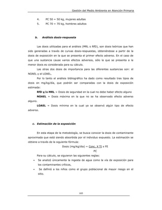 Gestión del Medio Ambiente en Atención Primaria


         4.           PC 50 = 50 kg, mujeres adultas
         5.           PC 70 = 70 kg, hombres adultos




        b.       Análisis dosis-respuesta


         Las dosis utilizadas para el análisis (MRL o RfD), son dosis teóricas que han
sido generadas a través de curvas dosis-respuestas, obteniéndose a partir de la
dosis de exposición en la que se presenta el primer efecto adverso. En el caso de
que una sustancia cause varios efectos adversos, sólo la que se presenta a la
menor dosis es considerada para su cálculo.
         Las otras dos dosis de importancia para las diferentes sustancias son: el
NOAEL y el LOAEL.
         Por lo tanto el análisis bibliográfico ha dado como resultado tres tipos de
dosis en mg/kg/día, que podrán ser comparadas con la dosis de exposición
estimada:
         RfD y/o MRL = Dosis de seguridad en la cual no debe haber efecto alguno
         NOAEL = Dosis máxima en la que no se ha observado efecto adverso
alguno.
         LOAEL = Dosis mínima en la cual ya se observó algún tipo de efecto
adverso.




   c. Estimación de la exposición


         En esta etapa de la metodología, se busca conocer la dosis de contaminante
aproximada que está siendo absorbida por el individuo expuesto. La estimación se
obtiene a través de la siguiente fórmula:
                                  Dosis (mg/kg/dia) = Conc. X TI x FE
                                                           PC
         Para su cálculo, se siguieron las siguientes reglas:
    •        Se analizó únicamente la ingesta de agua como la vía de exposición para
             los contaminantes críticos,
    •        Se definió a los niños como el grupo poblacional de mayor riesgo en el
             sitio.




                                                165
 