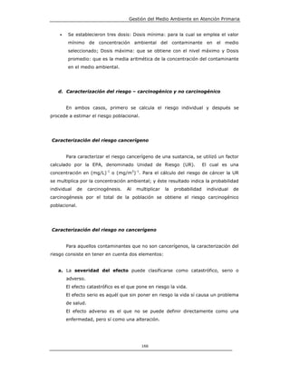 Gestión del Medio Ambiente en Atención Primaria


    •   Se establecieron tres dosis: Dosis mínima: para la cual se emplea el valor
        mínimo de concentración ambiental del contaminante en el medio
        seleccionado; Dosis máxima: que se obtiene con el nivel máximo y Dosis
        promedio: que es la media aritmética de la concentración del contaminante
        en el medio ambiental.




   d. Caracterización del riesgo – carcinogénico y no carcinogénico


        En ambos casos, primero se calcula el riesgo individual y después se
procede a estimar el riesgo poblacional.




Caracterización del riesgo cancerígeno


        Para caracterizar el riesgo cancerígeno de una sustancia, se utilizó un factor
calculado por la EPA, denominado Unidad de Riesgo (UR).                         El cual es una
                            -1              3 -1
concentración en (mg/L)          o (mg/m ) . Para el cálculo del riesgo de cáncer la UR
se multiplica por la concentración ambiental; y éste resultado indica la probabilidad
individual   de     carcinogénesis.    Al     multiplicar   la   probabilidad    individual   de
carcinogénesis por el total de la población se obtiene el riesgo carcinogénico
poblacional.




Caracterización del riesgo no cancerígeno


        Para aquellos contaminantes que no son cancerígenos, la caracterización del
riesgo consiste en tener en cuenta dos elementos:


   a. La severidad del efecto puede clasificarse como catastrófico, serio o
        adverso.
        El efecto catastrófico es el que pone en riesgo la vida.
        El efecto serio es aquél que sin poner en riesgo la vida sí causa un problema
        de salud.
        El efecto adverso es el que no se puede definir directamente como una
        enfermedad, pero sí como una alteración.




                                                   166
 