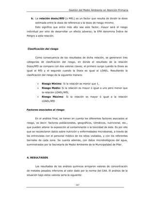 Gestión del Medio Ambiente en Atención Primaria


   b. La relación dosis/RfD (o MRL) es un factor que resulta de dividir la dosis
       estimada entre la dosis de referencia o la dosis de riesgo mínimo.
       Esto significa que entre más alto sea este factor, mayor será el riesgo
individual por sitio de desarrollar un efecto adverso; la EPA denomina Índice de
Peligro a esta relación.




Clasificación del riesgo


       Como consecuencia de los resultados de dicha relación, se generaron tres
categorías de clasificación del riesgo, en donde el resultado de la relación
Dosis/RfD se compara con dos valores claves; el primero surge cuando la Dosis es
igual al RfD y el segundo cuando la Dosis es igual al LOAEL. Resultando la
clasificación del riesgo de la siguiente manera:


         •   Riesgo Mínimo: Si la relación es menor que 1,
         •   Riesgo Medio: Si la relación es mayor ó igual a uno pero menor que
             la relación LOAEL/RfD,
         •   Riesgo Máximo: Si la relación es mayor ó igual a la relación
             LOAEL/RfD


Factores asociados al riesgo


       En el análisis final, se tienen en cuenta los diferentes factores asociados al
riesgo, es decir: factores poblacionales, geográficos, climáticos, nutricional, etc.,
que pueden alterar la exposición al contaminante o la toxicidad de éste. Es por ello
que se recolectaron datos sobre nutrición y enfermedades microbianas, a través de
las entrevistas con el personal médico de los sitios visitados, y con los referentes
barriales de cada zona. Se cuenta además, con datos microbiológicos del agua,
suministrados por la Secretaría de Medio Ambiente de la Municipalidad de Pilar.




4. RESULTADOS


       Los resultados de los análisis químicos arrojaron valores de concentración
de metales pesados inferiores al valor dado por la norma del CAA. El análisis de la
situación bajo estos valores seria la siguiente:



                                           167
 