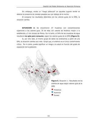 Gestión del Medio Ambiente en Atención Primaria


       Sin embargo, existe un “riesgo potencial” en aquellos lugares donde se
detecto la presencia de metales pesados aun por debajo de la norma.
       Al comparar los resultados obtenidos con los valores guías de la OMS, la
situación cambia.




       SITUACION      2:   Se   encontraron   37   muestras    con   concentraciones
superiores a los valores guía; 35 de ellas con valores de Arsénico mayor a lo
establecido y 2 con exceso de Plomo. Por lo tanto, el 54% de las muestras de agua
resultaron no apta para consumo, según los valores guías de la OMS (Figura 5).
       Si, por otro lado, al mismo grupo de datos los analizamos a partir de una
EPR, la situación cambia aun más: Surge que, el arsénico es el único contaminante
crítico. Por lo tanto, puede significar un riesgo a la salud en función del grado de
exposición de la población.




                                              Figura 5. Situación 1 - Resultados de los
                                              análisis de agua según valores guía de la
                                              OMS

                                                   Presencia
                                                   Ausencia
                                                   Exceso




                                        169
 