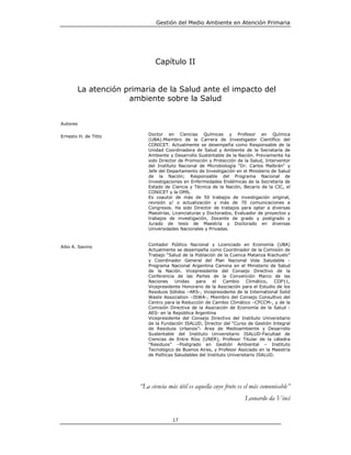 Gestión del Medio Ambiente en Atención Primaria




                                Capítulo II


          La atención primaria de la Salud ante el impacto del
                       ambiente sobre la Salud


Autores

Ernesto H. de Titto          Doctor en Ciencias Químicas y Profesor en Química
                             (UBA).Miembro de la Carrera de Investigador Científico del
                             CONICET. Actualmente se desempeña como Responsable de la
                             Unidad Coordinadora de Salud y Ambiente de la Secretaría de
                             Ambiente y Desarrollo Sustentable de la Nación. Previamente ha
                             sido Director de Promoción y Protección de la Salud, Interventor
                             del Instituto Nacional de Microbiología “Dr. Carlos Malbrán“ y
                             Jefe del Departamento de Investigación en el Ministerio de Salud
                             de la Nación; Responsable del Programa Nacional de
                             Investigaciones en Enfermedades Endémicas de la Secretaría de
                             Estado de Ciencia y Técnica de la Nación, Becario de la CIC, el
                             CONICET y la OMS.
                             Es coautor de más de 50 trabajos de investigación original,
                             revisión y/ o actualización y más de 70 comunicaciones a
                             Congresos. Ha sido Director de trabajos para optar a diversas
                             Maestrías, Licenciaturas y Doctorados, Evaluador de proyectos y
                             trabajos de investigación, Docente de grado y postgrado y
                             Jurado de tesis de Maestría y Doctorado en diversas
                             Universidades Nacionales y Privadas.


                             Contador Público Nacional y Licenciado en Economía (UBA)
Ailio A. Savino
                             Actualmente se desempeña como Coordinador de la Comisión de
                             Trabajo “Salud de la Población de la Cuenca Matanza Riachuelo”
                             y Coordinador General del Plan Nacional Vida Saludable -
                             Programa Nacional Argentina Camina en el Ministerio de Salud
                             de la Nación. Vicepresidente del Consejo Directivo de la
                             Conferencia de las Partes de la Convención Marco de las
                             Naciones     Unidas   para    el    Cambio     Climático,  COP11,
                             Vicepresidente Honorario de la Asociación para el Estudio de los
                             Residuos Sólidos –ARS-, Vicepresidente de la International Solid
                             Waste Association –ISWA-, Miembro del Consejo Consultivo del
                             Centro para la Reducción de Cambio Climático –CFCCM-, y de la
                             Comisión Directiva de la Asociación de Economía de la Salud -
                             AES- en la República Argentina
                             Vicepresidente del Consejo Directivo del Instituto Universitario
                             de la Fundación ISALUD, Director del “Curso de Gestión Integral
                             de Residuos Urbanos”- Área de Medioambiente y Desarrollo
                             Sustentable del Instituto Universitario ISALUD-Facultad de
                             Ciencias de Entre Ríos (UNER), Profesor Titular de la cátedra
                             “Residuos” –Postgrado en Gestión Ambiental – Instituto
                             Tecnológico de Buenos Aires, y Profesor Asociado en la Maestría
                             de Políticas Saludables del Instituto Universitario ISALUD.




                          “La ciencia más útil es aquella cuyo fruto es el más comunicable”
                                                                         Leonardo da Vinci


                                        17
 