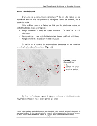 Gestión del Medio Ambiente en Atención Primaria


Riesgo Carcinogénico


         El arsénico es un contaminante cancerígeno18. Es por este motivo que es
importante analizar este riesgo debido a la ingesta crónica de arsénico, en la
población adulta.
         Dicho análisis, mostró al Partido de Pilar con los siguientes rangos de
probabilidades de riesgo carcinogénico:
     •   Rango promedio: 1 caso en 1.000 individuos a 7 casos en 10.000
         individuos,
     •   Rango máximo: 1 caso en 1.000 individuos a 9 casos en 10.000 individuos,
     •   Rango mínimo: 0 a 9 casos en 10.000 individuos


         Al graficar en el espacio las probabilidades calculadas en las muestras
tomadas, la situación es la siguiente (Figura 6):




                                                                              Figura 6. Riesgo
                                                                              Carcinogénico
                                                                                   Cero
                                                                                   Dentro del Rango
                                                                                   Mayor al Rango




         Se observan fuentes de ingesta de agua en viviendas y/ o instituciones con
mayor potencialidad de riesgo carcinogénico que otras




18
  En lo que se refiere a riesgo carcinogénico, esta establecido que la ingestión de arsénico inorgánico, es
una causa de cáncer de piel; y actualmente hay evidencia suficiente para incluir al cáncer de pulmón y
de vejiga dentro de los cánceres que pueden ser causados por la ingestión de este compuesto.
                                                    170
 