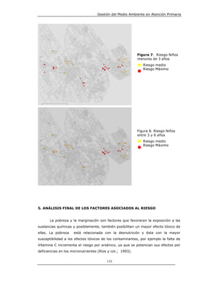 Gestión del Medio Ambiente en Atención Primaria




                                                           Figura 7. Riesgo Niños
                                                           menores de 3 años
                                                              Riesgo medio
                                                              Riesgo Máximo




                                                           Figura 8. Riesgo Niños
                                                           entre 3 y 6 años
                                                              Riesgo medio
                                                              Riesgo Máximo




5. ANÁLISIS FINAL DE LOS FACTORES ASOCIADOS AL RIESGO


       La pobreza y la marginación son factores que favorecen la exposición a las
sustancias químicas y posiblemente, también posibilitan un mayor efecto tóxico de
ellas. La pobreza    está relacionada con la desnutrición y ésta con la mayor
susceptibilidad a los efectos tóxicos de los contaminantes, por ejemplo la falta de
Vitamina C incrementa el riesgo por arsénico, ya que se potencian sus efectos por
deficiencias en los micronutrientes (Ríos y col.; 1993).

                                         172
 