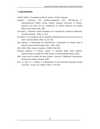 Gestión del Medio Ambiente en Atención Primaria


7. BIBLIOGRAFÍA


ATSDR (2000). Toxicological profile for arsenic. Atlanta, Georgia.
Calderón,    J.;Navarro,    M.E;      Jiménez-Capdeville,    M.E.;   Díaz-Barriga,   F.
     Neurobehavioral effects among children exposed chronically to arsenic,
     cadmium and lead. 3rd Int. Conference on Arsenic Exposure and Health
     Effects. San Diego, USA, 1998.
Carrizales, L. Efectos en Salud Asociados con la Exposición a Residuos Peligrosos.
     Scientiae Naturae, 1999, 2, 5-28.
De Pietro, D. Convergencia de los Impactos Ambientales del uso de la tierra en la
     salud”. Revista AIDIS. 2004, 76, 97-105.
Díaz Barriga, F. Metodología De Identificación y Evaluación de Riesgos para la
     Salud en Sitios Contaminados. OPS – OMS, 1998.
EPA / IRIS. 1998. Arsenic, inorganic; CASRN 7440-38-2.
National    Academy   of   Science.    Arsenic   in   Drinking   Water   2001   UPDATE.
     Subcommittee to Update the 1999 Arsenic in Drinking Water Report, 2001.
OMS. Guías para la calidad del agua potable. Volumen 2 Addendum Organización
     Mundial de la Salud, Ginebra, 1998.
Ríos, R.; Poje, G.; y Detels, R. Susceptibility to environmental pollutants among
     minorities. Toxicol. Ind. Health, 1993, 9, 797-810.




                                           175
 