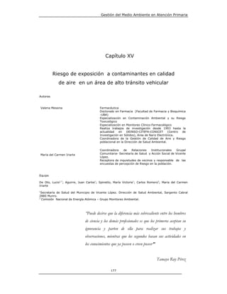 Gestión del Medio Ambiente en Atención Primaria




                                            Capítulo XV


          Riesgo de exposición a contaminantes en calidad
            de aire en un área de alto tránsito vehicular

Autoras



Valeria Messina                         Farmacéutica
                                        Doctorado en Farmacia (Facultad de Farmacia y Bioquímica
                                        -UBA)
                                        Especialización en Contaminación Ambiental y su Riesgo
                                        Toxicológico
                                        Especialización en Monitoreo Clínico-Farmacológico
                                        Realiza trabajos de investigación desde 1993 hasta la
                                        actualidad    en   DEINSO-CITEFA-CONICET        (Centro de
                                        Investigación en Sólidos), Area de Nariz Electrónica.
                                        Coordinadora de la Gestión de Calidad de Aire y Riesgo
                                        poblacional en la Dirección de Salud Ambiental.

                                        Coordinadora    de    Relaciones   Institucionales   Grupal
María del Carmen Iriarte                Comunitaria- Secretaría de Salud y Acción Social de Vicente
                                        López.
                                        Receptora de inquietudes de vecinos y responsable de las
                                        encuestas de percepción de Riesgo en la población.



Equipo

De Oto, Lucio1,*; Aguirre, Juan Carlos1; Spinetto, María Victoria1; Carlos Romero2; Maria del Carmen
Iriarte

1
  Secretaría de Salud del Municipio de Vicente López. Dirección de Salud Ambiental, Sargento Cabral
2880 Munro.
2
  Comisión Nacional de Energía Atómica – Grupo Monitoreo Ambiental.




                              “Puede decirse que la diferencia más sobresaliente entre los hombres
                              de ciencia y los demás profesionales es que los primeros aceptan su
                              ignorancia y parten de ella para realizar sus trabajos y
                              observaciones, mientras que los segundos basan sus actividades en
                              los conocimientos que ya poseen o creen poseer”


                                                                                Tamayo Ruy Pérez

                                                177
 