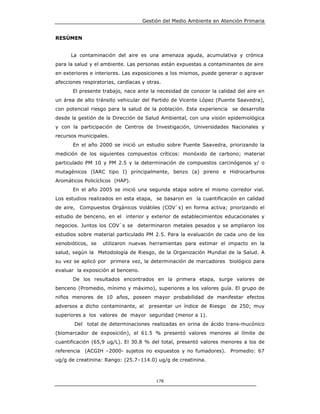 Gestión del Medio Ambiente en Atención Primaria


RESÚMEN


      La contaminación del aire es una amenaza aguda, acumulativa y crónica
para la salud y el ambiente. Las personas están expuestas a contaminantes de aire
en exteriores e interiores. Las exposiciones a los mismos, puede generar o agravar
afecciones respiratorias, cardíacas y otras.
       El presente trabajo, nace ante la necesidad de conocer la calidad del aire en
un área de alto tránsito vehicular del Partido de Vicente López (Puente Saavedra),
con potencial riesgo para la salud de la población. Esta experiencia se desarrolla
desde la gestión de la Dirección de Salud Ambiental, con una visión epidemiológica
y con la participación de Centros de Investigación, Universidades Nacionales y
recursos municipales.
       En el año 2000 se inició un estudio sobre Puente Saavedra, priorizando la
medición de los siguientes compuestos críticos: monóxido de carbono; material
particulado PM 10 y PM 2.5 y la determinación de compuestos carcinógenos y/ o
mutagénicos (IARC tipo I) principalmente, benzo (a) pireno e Hidrocarburos
Aromáticos Policíclicos (HAP).
       En el año 2005 se inició una segunda etapa sobre el mismo corredor vial.
Los estudios realizados en esta etapa, se basaron en la cuantificación en calidad
de aire, Compuestos Orgánicos Volátiles (COV`s) en forma activa; priorizando el
estudio de benceno, en el interior y exterior de establecimientos educacionales y
negocios. Juntos los COV`s se determinaron metales pesados y se ampliaron los
estudios sobre material particulado PM 2.5. Para la evaluación de cada uno de los
xenobióticos, se   utilizaron nuevas herramientas para estimar el impacto en la
salud, según la Metodología de Riesgo, de la Organización Mundial de la Salud. A
su vez se aplicó por primera vez, la determinación de marcadores biológico para
evaluar la exposición al benceno.
       De los resultados encontrados en la primera etapa, surge valores de
benceno (Promedio, mínimo y máximo), superiores a los valores guía. El grupo de
niños menores de 10 años, poseen mayor probabilidad de manifestar efectos
adversos a dicho contaminante, al     presentar un índice de Riesgo   de 250; muy
superiores a los valores de mayor seguridad (menor a 1).
       Del total de determinaciones realizadas en orina de ácido trans-mucónico
(biomarcador de exposición), el 61.5 % presentó valores menores al límite de
cuantificación (65,9 ug/L). El 30.8 % del total, presentó valores menores a los de
referencia (ACGIH –2000- sujetos no expuestos y no fumadores). Promedio: 67
ug/g de creatinina: Rango: (25.7–114.0) ug/g de creatinina.



                                         178
 