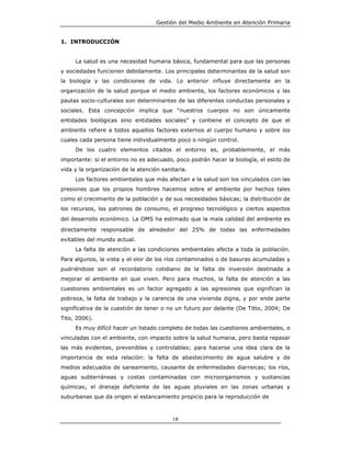 Gestión del Medio Ambiente en Atención Primaria


1. INTRODUCCIÓN


     La salud es una necesidad humana básica, fundamental para que las personas
y sociedades funcionen debidamente. Los principales determinantes de la salud son
la biología y las condiciones de vida. Lo anterior influye directamente en la
organización de la salud porque el medio ambiente, los factores económicos y las
pautas socio-culturales son determinantes de las diferentes conductas personales y
sociales. Esta concepción implica que “nuestros cuerpos no son únicamente
entidades biológicas sino entidades sociales” y contiene el concepto de que el
ambiente refiere a todos aquellos factores externos al cuerpo humano y sobre los
cuales cada persona tiene individualmente poco o ningún control.
     De los cuatro elementos citados el entorno es, probablemente, el más
importante: si el entorno no es adecuado, poco podrán hacer la biología, el estilo de
vida y la organización de la atención sanitaria.
     Los factores ambientales que más afectan a la salud son los vinculados con las
presiones que los propios hombres hacemos sobre el ambiente por hechos tales
como el crecimiento de la población y de sus necesidades básicas; la distribución de
los recursos, los patrones de consumo, el progreso tecnológico y ciertos aspectos
del desarrollo económico. La OMS ha estimado que la mala calidad del ambiente es
directamente responsable de alrededor del 25% de todas las enfermedades
evitables del mundo actual.
     La falta de atención a las condiciones ambientales afecta a toda la población.
Para algunos, la vista y el olor de los ríos contaminados o de basuras acumuladas y
pudriéndose son el recordatorio cotidiano de la falta de inversión destinada a
mejorar el ambiente en que viven. Pero para muchos, la falta de atención a las
cuestiones ambientales es un factor agregado a las agresiones que significan la
pobreza, la falta de trabajo y la carencia de una vivienda digna, y por ende parte
significativa de la cuestión de tener o no un futuro por delante (De Titto, 2004; De
Tito, 2006).
     Es muy difícil hacer un listado completo de todas las cuestiones ambientales, o
vinculadas con el ambiente, con impacto sobre la salud humana, pero basta repasar
las más evidentes, prevenibles y controlables; para hacerse una idea clara de la
importancia de esta relación: la falta de abastecimiento de agua salubre y de
medios adecuados de saneamiento, causante de enfermedades diarreicas; los ríos,
aguas subterráneas y costas contaminadas con microorganismos y sustancias
químicas; el drenaje deficiente de las aguas pluviales en las zonas urbanas y
suburbanas que da origen al estancamiento propicio para la reproducción de



                                          18
 
