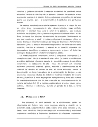 Gestión del Medio Ambiente en Atención Primaria


vehículos y     peatones-circulación y detención de vehículos de transporte público
automotor, paradas de colectivos para el ascenso y descenso de pasajeros, acceso
y egreso de usuarios de la estación de tren, actividades comerciales, etc. Variables
que lo hace propicio,     para   la contaminación de la calidad de aire, por fuentes
móviles.
     La presente experiencia nace ante la necesidad de conocer la calidad del aire
en     dicha    área,   con presencia de    alto    tránsito vehicular,   mayor conflicto
ambiental       y potencial riesgo para la salud de la población.          Los objetivos
específicos del programa, son: a) identificar la población vulnerable dentro de las
áreas con mayor flujo vehicular; b) determinar los principales contaminantes en
aire que impacten en la salud ; c) realizar mediciones de compuestos críticos en
calidad de aire; d) utilizar la metodología de Riesgo de Organización Panamericana
de la Salud (OPS); e) detectar tempranamente problemas del estado de salud de la
población, referidos al ambiente; f) evaluar en la población vulnerable los
biomarcadores específicos, en relación a contaminantes críticos y g) definir las
estrategias de educación en salud ambiental (Canter, 1999).
     Las metas propuestas comprenden: evaluar 3 compuestos carcinógenos y/ o
mutagénicos (IARC tipo I) en calidad de aire: benzo (a) pireno e hidrocarburos
aromáticos policíclicos y benceno; estudiar la       exposición personal de este último
contaminante en trabajadores de alto               riesgo del corredor vial, utilizando
dosímetros personales portátiles        pasivo, mediante la determinaciones de 48
muestras de benceno en calidad de aire; en forma simultanea realizar la
determinación en dichos trabajadores de la concentración del benceno en sus
organismos, realizando estudios del ácido trans-mucònico (metabolito del benceno
en orina); cuantificar el índice de peligro en dicha población y en los 560 alumnos
del establecimiento educacional del área en estudio; así como la determinación del
material particulado P.M 2.5 y metales pesados (plomo, arsénico, níquel, cromo,
cadmio),       intramuro y extramuro,      durante un período de 5 días, en forma
semestral.




     1.1.      Efectos sobre la Salud


        Los problemas de salud causados por la contaminación pueden ser
influenciados por factores tales como magnitud, alcance y duración de la
exposición, edad, susceptibilidad de cada persona, entre otros (Ballester y col.,
1999). Se ha refrendado relación entre exposición a contaminantes y alteraciones
respiratorias anatómicas y funcionales, incremento de infecciones respiratorias,

                                           180
 