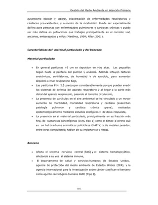 Gestión del Medio Ambiente en Atención Primaria


ausentismo escolar y laboral, exacerbación de enfermedades respiratorias y
cardíacas pre-existentes, y aumento de la mortalidad. Puede ser especialmente
dañina para personas con enfermedades pulmonares o cardiacas crónicas y puede
ser más dañina en poblaciones que trabajan principalmente en el corredor vial,
ancianos, embarazadas y niños (Martínez, 1999; Alley, 2001).




Características del material particulado y del benceno


Material particulado


   •   En general partículas >5 um se depositan en vías altas.              Las pequeñas
       llegan hasta la periferia del pulmón y alvéolos. Además influyen factores
       anatómicos, ventilatorios, de humedad y de ejercicio, para aumentar
       depósito a nivel respiratorio bajo,
   •   Las partículas P.M. 2.5 preocupan considerablemente porque pueden evadir
       los sistemas de defensa del aparato respiratorio y al llegar a la parte más
       distal del aparato respiratorio, pasando al torrente circulatorio,
   •   La presencia de partículas en el aire ambiental se ha vinculado a un mayor
       aumento de morbilidad, mortalidad respiratoria y cardíaca (exacerban
       patología    pulmonar       y    cardíaca      crónica    grave),        evaluados
       epidemiológicamente mediante estudios ecológicos y de dosis-respuesta,
   •   La presencia en el material particulado, principalmente en su fracción más
       fina, de sustancias cancerígenas (IARC tipo 1) como el benzo–a-pireno que
       es un hidrocarburos aromáticos policíclicos (HAP`s) y de metales pesados,
       entre otros compuestos; hablan de su importancia y riesgo.




Benceno


   •   Afecta el sistema    nervioso   central (SNC) y el   sistema hematopoyético,
       afectando a su vez al sistema inmune,
   •   El departamento de      salud   y     servicios humanos   de   Estados    Unidos,
       agencia de protección del medio ambiente de Estados Unidos (EPA), y la
       agencia internacional para la investigación sobre cáncer clasifican el benceno
       como agente carcinógeno humano IARC (Tipo I).




                                             181
 