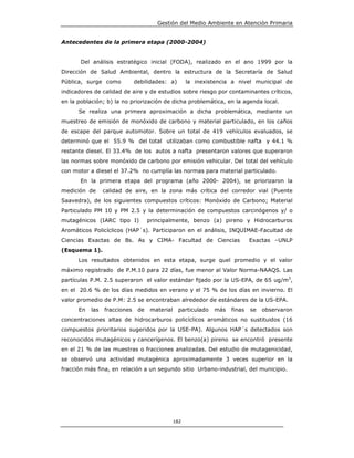 Gestión del Medio Ambiente en Atención Primaria


Antecedentes de la primera etapa (2000-2004)


       Del análisis estratégico inicial (FODA), realizado en el ano 1999 por la
Dirección de Salud Ambiental, dentro la estructura de la Secretaría de Salud
Pública, surge como           debilidades: a)        la inexistencia a nivel municipal de
indicadores de calidad de aire y de estudios sobre riesgo por contaminantes críticos,
en la población; b) la no priorización de dicha problemática, en la agenda local.
      Se realiza una primera aproximación a dicha problemática, mediante un
muestreo de emisión de monóxido de carbono y material particulado, en los caños
de escape del parque automotor. Sobre un total de 419 vehículos evaluados, se
determinó que el 55.9 % del total utilizaban como combustible nafta y 44.1 %
restante diesel. El 33.4% de los autos a nafta presentaron valores que superaron
las normas sobre monóxido de carbono por emisión vehicular. Del total del vehículo
con motor a diesel el 37.2% no cumplía las normas para material particulado.
       En la primera etapa del programa (año 2000- 2004), se priorizaron la
medición de      calidad de aire, en la zona más crítica del corredor vial (Puente
Saavedra), de los siguientes compuestos críticos: Monóxido de Carbono; Material
Particulado PM 10 y PM 2.5 y la determinación de compuestos carcinógenos y/ o
mutagénicos (IARC tipo I)           principalmente, benzo (a) pireno y Hidrocarburos
Aromáticos Policíclicos (HAP´s). Participaron en el análisis, INQUIMAE-Facultad de
Ciencias Exactas de Bs. As y CIMA- Facultad de Ciencias                     Exactas –UNLP
(Esquema 1).
      Los resultados obtenidos en esta etapa, surge quel promedio y el valor
máximo registrado de P.M.10 para 22 días, fue menor al Valor Norma-NAAQS. Las
partículas P.M. 2.5 superaron el valor estándar fijado por la US-EPA, de 65 ug/m3,
en el 20.6 % de los días medidos en verano y el 75 % de los días en invierno. El
valor promedio de P.M: 2.5 se encontraban alrededor de estándares de la US-EPA.
      En   las   fracciones    de   material    particulado   más   finas   se   observaron
concentraciones altas de hidrocarburos policíclicos aromáticos no sustituidos (16
compuestos prioritarios sugeridos por la USE-PA). Algunos HAP´s detectados son
reconocidos mutagénicos y cancerígenos. El benzo(a) pireno se encontró presente
en el 21 % de las muestras o fracciones analizadas. Del estudio de mutagenicidad,
se observó una actividad mutagénica aproximadamente 3 veces superior en la
fracción más fina, en relación a un segundo sitio Urbano-industrial, del municipio.




                                               182
 
