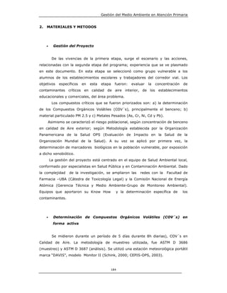 Gestión del Medio Ambiente en Atención Primaria


2.   MATERIALES Y METODOS




     •     Gestión del Proyecto


          De las vivencias de la primera etapa, surge el escenario y las acciones,
relacionadas con la segunda etapa del programa; experiencia que se ve plasmado
en este documento. En esta etapa se seleccionó como grupo vulnerable a los
alumnos de los establecimientos escolares y trabajadores del corredor vial. Los
objetivos     específicos   en   esta   etapa   fueron:   evaluar   la   concentración   de
contaminantes críticos en calidad de aire interior, de los establecimientos
educacionales y comerciales, del área problema.
          Los compuestos críticos que se fueron priorizados son: a) la determinación
de los Compuestos Orgánicos Volátiles (COV´s), principalmente el benceno; b)
material particulado PM 2.5 y c) Metales Pesados (As, Cr, Ni, Cd y Pb).
     Asimismo se caracterizó el riesgo poblacional, según concentración de benceno
en calidad de Aire exterior; según Metodología establecida por la Organización
Panamericana de la Salud OPS (Evaluación de Impacto en la Salud de la
Organización Mundial de la Salud). A su vez se aplicó por primera vez, la
determinación de marcadores biológicos en la población vulnerable, por exposición
a dicho xenobiótico.
         La gestión del proyecto está centrado en el equipo de Salud Ambiental local,
conformado por especialistas en Salud Pública y en Contaminación Ambiental. Dado
la complejidad      de la investigación, se ampliaron las     redes con la     Facultad de
Farmacia –UBA (Cátedra de Toxicología Legal) y la Comisión Nacional de Energía
Atómica (Gerencia Técnica y Medio Ambiente-Grupo de Monitoreo Ambiental).
Equipos que aportaron su Know How               y la determinación específica de         los
contaminantes.




     •     Determinación de Compuestos Orgánicos Volátiles (COV´s) en
           forma activa


          Se midieron durante un período de 5 días durante 8h diarias), COV´s en
Calidad de Aire. La metodología de muestreo utilizada, fue ASTM D 3686
(muestreo) y ASTM D 3687 (análisis). Se utilizó una estación meteorológica portátil
marca “DAVIS”, modelo Monitor II (Schink, 2000; CEPIS-OPS, 2003).



                                             184
 
