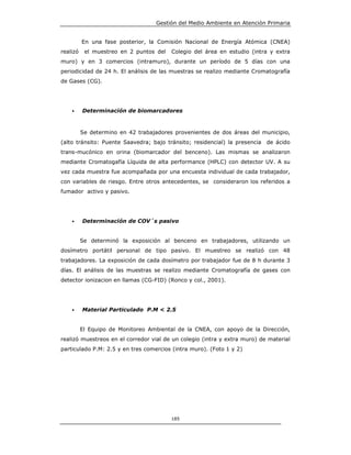 Gestión del Medio Ambiente en Atención Primaria


          En una fase posterior, la Comisión Nacional de Energía Atómica (CNEA)
realizó    el muestreo en 2 puntos del   Colegio del área en estudio (intra y extra
muro) y en 3 comercios (intramuro), durante un período de 5 días con una
periodicidad de 24 h. El análisis de las muestras se realizo mediante Cromatografía
de Gases (CG).




    •     Determinación de biomarcadores



          Se determino en 42 trabajadores provenientes de dos áreas del municipio,
(alto tránsito: Puente Saavedra; bajo tránsito; residencial) la presencia   de ácido
trans-mucónico en orina (biomarcador del benceno). Las mismas se analizaron
mediante Cromatogafía Líquida de alta performance (HPLC) con detector UV. A su
vez cada muestra fue acompañada por una encuesta individual de cada trabajador,
con variables de riesgo. Entre otros antecedentes, se consideraron los referidos a
fumador activo y pasivo.




    •     Determinación de COV´s pasivo


          Se determinó la exposición al benceno en trabajadores, utilizando un
dosímetro portátil personal de tipo pasivo. El muestreo se realizó con 48
trabajadores. La exposición de cada dosímetro por trabajador fue de 8 h durante 3
días. El análisis de las muestras se realizo mediante Cromatografía de gases con
detector ionizacion en llamas (CG-FID) (Ronco y col., 2001).




    •     Material Particulado P.M < 2.5


          El Equipo de Monitoreo Ambiental de la CNEA, con apoyo de la Dirección,
realizó muestreos en el corredor vial de un colegio (intra y extra muro) de material
particulado P.M: 2.5 y en tres comercios (intra muro). (Foto 1 y 2)




                                         185
 