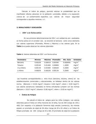Gestión del Medio Ambiente en Atención Primaria


           Calcular el índice de peligro, permitió estimar la probabilidad que se
manifiesten efectos adversos en la población vulnerable, debido a la exposición
crónica de        un contaminante especifico. Los     valores   de     mayor    seguridad
corresponden a aquellos menores a 1.




3. RESULTADOS Y DISCUSIÓN


       •   COV´s en forma activa


               En Las primeras determinaciones de COV´s en calidad de aire analizados
en forma activa en el corredor vial, se encontró al benceno como único elemento
con valores superiores (Promedio, Mínimo y Máximo) a los valores guía. En la
Tabla 1 se puede observar los valores obtenidos:




Tabla 1. Valores obtenidos de COV´s en forma activa
.
    Parámetro                Mínimo      Máximo     Promedio      Niv. Guía      Unidades
    Benceno                  0.00230     0.00610    0.00390          0.000095    mg/m3
    Tolueno                  0.00140     0.01460    0.00800          1.4000      mg/m3
    m-p-Xileno               0.00130     0.01000    0.00520          5.2000      mg/m3
    o-Xileno                 0.00070     0.00220    0.00130          5.2000      mg/m3




Las muestras correspondientes a          intra muro (benceno, tolueno, xileno) en     los
establecimientos comerciales y educacionales, se hallaban dentro de los valores
norma. (Benceno < 0.016 mg/m3; tolueno< 0.04 mg/m3; xileno < 0.04 mg/m3).
Los valores extramuros realizados en forma simultanea cumplen con las normas
(Benceno < 0.017 mg/m3; tolueno< 0.06 mg/m3; xileno < 0.05 en mg/m3)


      •    Índice de Peligro


                   Se calculó el índice de peligro para los niños (colegio). Los valores
obtenidos para el índice en niños menores de 10 años, fue de 250 (rango de 150 y
400) Con respecto a la población femenina bajo estudio (comercio), las mismas
poseen un promedio de edad de 36 años (rango de 20 a 61 años) y un Índice de
Peligro promedio de 100 (rango de 42 a 68). El promedio de edad de la población

                                             187
 