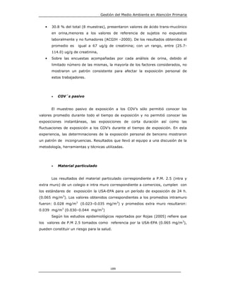 Gestión del Medio Ambiente en Atención Primaria


   •   30.8 % del total (8 muestras), presentaron valores de ácido trans-mucónico
       en orina,menores a los valores de referencia de sujetos no expuestos
       laboralmente y no fumadores (ACGIH –2000). De los resultados obtenidos el
       promedio es    igual a 67 ug/g de creatinina; con un rango, entre (25.7-
       114.0) ug/g de creatinina,
   •   Sobre las encuestas acompañadas por cada análisis de orina, debido al
       limitado número de las mismas, la mayoría de los factores considerados, no
       mostraron un patrón consistente para afectar la exposición personal de
       estos trabajadores.




       •   COV´s pasivo


       El muestreo pasivo de exposición a los COV’s sólo permitió conocer los
valores promedio durante todo el tiempo de exposición y no permitió conocer las
exposiciones instantáneas, las exposiciones de corta duración así como las
fluctuaciones de exposición a los COV’s durante el tiempo de exposición. En esta
experiencia, las determinaciones de la exposición personal de benceno mostraron
un patrón de incongruencias. Resultados que llevó al equipo a una discusión de la
metodología, herramientas y técnicas utilizadas.




       •   Material particulado


       Los resultados del material particulado correspondiente a P.M. 2.5 (intra y
extra muro) de un colegio e intra muro correspondiente a comercios, cumplen con
los estándares de exposición la USA-EPA para un período de exposición de 24 h.
(0.065 mg/m3). Los valores obtenidos correspondientes a los promedios intramuro
fueron: 0.028 mg/m3 (0.023–0.035 mg/m3) y promedios extra muro resultaron:
0.039 mg/m3 (0.030–0.044 mg/m3)
       Según los estudios epidemiológicos reportados por Rojas (2005) refiere que
los valores de P.M 2.5 tomados como referencia por la USA-EPA (0.065 mg/m3),
pueden constituir un riesgo para la salud.




                                         189
 
