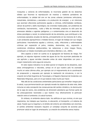 Gestión del Medio Ambiente en Atención Primaria


mosquitos y vectores de enfermedades; la incorrecta gestión de los desechos
sólidos que favorece la reproducción de insectos y roedores portadores de
enfermedades; la calidad del aire en las zonas urbanas (emisiones vehiculares,
industriales, domésticas y asociadas a la producción de energía)              y en interiores
que acarrean afecciones pulmonares agudas y crónicas, enfermedades cardíacas,
cáncer de pulmón y daño neurológico; las viviendas inadecuadas, con problemas de
ventilación, hacinamiento,     ruido y falta de intimidad; propicios no sólo para las
amenazas debidas a agentes patógenos y a contaminantes sino al desarrollo de
stress psicológico y social; la contaminación de los alimentos, que contribuyen a los
numerosos episodios anuales de diarrea, principalmente en los menores de 5 años,
o por productos agroquímicos o metales tóxicos; el lugar de trabajo con sus riesgos
particulares: traumatismos agudos y crónicos, ruido, infecciones y enfermedades
crónicas   por   exposición   al   polvo,   metales,   disolventes,   etc.,    exposición   a
condiciones climáticas desfavorables; las radiaciones y otros riesgos físicos,
constituyen un listado incompleto pero dramático (Benitez y col., 2005).
     Otro aspecto a tener en cuenta es la agregación de factores de riesgo. Por
ejemplo, en algunas regiones rurales las aguas de los ríos acumulan pesticidas de
uso agrícola y aguas servidas cloacales antes de estar disponibles con poco o
ningún tratamiento como agua de consumo.
     En este repaso indicativo no se debe ignorar el impacto de los desastres, sean
estos antropogénicos o naturales, campo en el que nuestro país ha avanzado
mucho en estos últimos años, por ejemplo con el mejoramiento de la coordinación
de preparación y respuesta por ejemplo la realización de simulacros, o con la
creación de la Red Argentina de Toxicología y el Registro Nacional de Incidentes con
Materiales Peligrosos, pero en el que todavía resta mucho por hacer.
     Más allá de las condiciones ambientales particulares que entrañan riesgos para
la salud, cuya pormenorización por ejemplo excede los objetivos de esta nota, debe
incluirse en esta concepción las consecuencias del cambio climático y la disminución
de la capa de ozono, dos problemas de dimensión planetaria que forman parte de
las preocupaciones nacionales y que ilustran muy efectivamente la particular
relación entre el ambiente y la salud humana.
     En síntesis, el ambiente abarca todo: los edificios en que vivimos, el aire que
respiramos, los trabajos que hacemos, la educación, el transporte y el sistema de
salud. Puesto que la magnitud y el ámbito del entorno así entendidos son enormes,
el cambio ambiental necesario requiere un complejo conjunto de acciones para
promover salud en lugar de amenazarla. La creación de ambientes sanos implica




                                             19
 