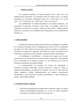 Gestión del Medio Ambiente en Atención Primaria


         •    Metales pesados


         Los resultados obtenidos de metales pesados intra y extra muro, del
establecimiento educacional, se encontraron entre los valores norma. Los valores
encontrados en la presente investigación fueron: Ni < 0.138 ug/m3; Cr < 0.104
ug/m3; Cd < 0.034 ug/m3; As < 0.069 ug/ m3 y Pb< 0.138 ug/ m3.
         Se cumplimentaron las metas propuestas en los estudios biológicos y de
evaluación de exposición al benceno. Como meta                      no cumplida, surge la no
realización a la fecha, de un segundo estudio de COV, PM2.5 y metales pesados
(intramuro y extramuro), en el establecimiento educacional y en los comercios del
corredor vial.




4. CONCLUSIONES


         El enfoque del presente trabajo, permitió centrar la investigación y la gestión
en los grupos vulnerables (niños y trabajadores del corredor vial). La metodología
de riesgo de la OPS, aportó una herramienta práctica de gestión, permitiendo la
estimación del riesgo de la población. Esto facilitó una mejor visualización de la
problemática, optimizando la toma decisión y la gestión desde la Salud Pública.
         La metodología de Identificación y Evaluación de riesgos para la salud
permitió estimar la importancia de los contaminantes, comparando la concentración
de los encontrados en el trabajo de campo, con las referencias de la Guía de
Evaluación para Medios Ambientales (EMEG).
         La    complementación       del    proyecto,   con   centros    de    investigación   e
instituciones privadas reconocidas, permitió potenciar la visión de riesgo, la
vigilancia epidemiológica y la logística de la gestión local, con el “Know how” del
ámbito       académico.    Miradas    multidisciplinarias     que    sumaron    conocimientos,
herramientas y nuevas técnicas al proyecto; permitiendo un                mejor abordaje del
binomio Salud-Medio Ambiente.




5. FUTUROS PASOS A SEGUIR


     •       Surge de las investigaciones llevadas hasta el momento, seguir con nuevos
             estudios epidemiológicos-ambientales en el área de Puente Saavedra,
             priorizando a la población infantil del corredor vial,



                                                190
 