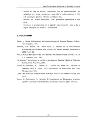 Gestión del Medio Ambiente en Atención Primaria


     •    Ampliar el área de estudio, continuando con las determinaciones             en
          calidad de aire (intra y extra muro) para COV´s en forma activa y P.M.
          2.5 en colegios jardines infantes, comedores etc.,
     •    Difundir   los   nuevos resultados      y las   propuestas preventivas a nivel
          local.
     •    Posicionar la problemática en la agenda gubernamental             local y de la
          región metropolitana, dado su     complejidad.




6. BIBLIOGRAFÍA


Canter, L. Manual de Evaluación de Impacto Ambiental. Segunda Edición. McGraw-
         Hill. Colombia, 1999.
Ballester, D.F; Tenías, J.M.; Pérez-Hoyos,           S.   Efectos   de la contaminación
         atmosférica sobre la salud: una introducción. Revista especial Salud Pública,
         1993,73, 30-36.
Alley, R.Manual de la calidad del aire. Mc Graw Hill Interamericana Editores, S.A. de
         C.V. de México, D.F., 2001.
Martínez, A.P. Introducción al monitoreo atmosférico. Capitulo 2 Editorial Atlántida.
         Buenos Aires, Argentina, 1999.
Schink, U.;Rehwagen, M.;         Damm, M.;        Richter, M.; Borte, N.;    Herbath, O.
         Seasonal cycle of indoor VOCs: Comparison of apartments and cities.
         Atmospheric, 2000.
CEPIS-OPS. Curso de Autoevaluación de Riesgo asociado a Contaminación de Aire,
         2003
Ronco, A.; Rechwagen, M., Herbarth, O. Investigación de Compuestos orgánicos
         volátiles en el aire del Gran La Plata. Gerencia Ambiental, 2001, 106-111.




                                            191
 