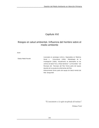 Gestión del Medio Ambiente en Atención Primaria




                            Capítulo XVI


Riesgos en salud ambiental. Influencia del hombre sobre el
                    medio ambiente


Autor


                         Licenciada en psicología (U.B.A.). Especialista en Medicina
Gladys Mabel Porcelli.
                         Social   y      Comunitaria   (USAL)   .Metodología   de   la
                         investigación (USAL). Actualmente se desempeña en los
                         centros de Salud Toro y Posta Sanitaria “ La Encondida “ del
                         Municipio del    Municipio del Pilar Forma parte del equipo
                         docente de la escuela de enfermerías del Pilar.
                         Anteriormente formo parte del equipo de Salud mental del
                         Htal. Sanguinetti




                           “El conocimiento es la región inexplorada del mañana”.

                                                                       Helman Nahr




                                  193
 