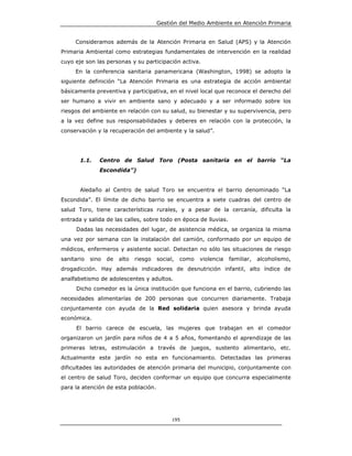 Gestión del Medio Ambiente en Atención Primaria


     Consideramos además de la Atención Primaria en Salud (APS) y la Atención
Primaria Ambiental como estrategias fundamentales de intervención en la realidad
cuyo eje son las personas y su participación activa.
     En la conferencia sanitaria panamericana (Washington, 1998) se adopto la
siguiente definición “La Atención Primaria es una estrategia de acción ambiental
básicamente preventiva y participativa, en el nivel local que reconoce el derecho del
ser humano a vivir en ambiente sano y adecuado y a ser informado sobre los
riesgos del ambiente en relación con su salud, su bienestar y su supervivencia, pero
a la vez define sus responsabilidades y deberes en relación con la protección, la
conservación y la recuperación del ambiente y la salud”.




       1.1.    Centro de Salud Toro (Posta sanitaria en el barrio “La
               Escondida”)


       Aledaño al Centro de salud Toro se encuentra el barrio denominado “La
Escondida”. El límite de dicho barrio se encuentra a siete cuadras del centro de
salud Toro, tiene características rurales, y a pesar de la cercanía, dificulta la
entrada y salida de las calles, sobre todo en época de lluvias.
     Dadas las necesidades del lugar, de asistencia médica, se organiza la misma
una vez por semana con la instalación del camión, conformado por un equipo de
médicos, enfermeros y asistente social. Detectan no sólo las situaciones de riesgo
sanitario   sino   de   alto   riesgo   social,   como   violencia   familiar,   alcoholismo,
drogadicción. Hay además indicadores de desnutrición infantil, alto índice de
analfabetismo de adolescentes y adultos.
     Dicho comedor es la única institución que funciona en el barrio, cubriendo las
necesidades alimentarías de 200 personas que concurren diariamente. Trabaja
conjuntamente con ayuda de la Red solidaria quien asesora y brinda ayuda
económica.
     El barrio carece de escuela, las mujeres que trabajan en el comedor
organizaron un jardín para niños de 4 a 5 años, fomentando el aprendizaje de las
primeras letras, estimulación a través de juegos, sustento alimentario, etc.
Actualmente este jardín no esta en funcionamiento. Detectadas las primeras
dificultades las autoridades de atención primaria del municipio, conjuntamente con
el centro de salud Toro, deciden conformar un equipo que concurra especialmente
para la atención de esta población.




                                              195
 