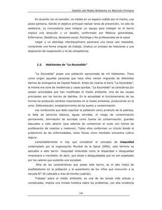 Gestión del Medio Ambiente en Atención Primaria


       En acuerdo con el comedor, se instala en un espacio cedido por el mismo, una
posta sanitaria. Siendo el objetivo principal realizar tares de prevención, no sólo de
asistencia. La convocatoria para integrar un equipo para trabajar en el barrio
implicó una atracción y un desafio, conformado por Médicos                     generalistas,
Enfermeros, Obstétrica, Asistente social, Psicóloga y No profesionales de la salud.
       Llegar a un abordaje interdisciplinario pareciera una tarea casi imposible,
comprende una forma singular de trabajo. Implica un proceso de relaciones y una
disposición de cooperación y no de competencia.




        1.2.    Habitantes de “La Escondida”


       “La Escondida” posee una población aproximada de mil habitantes. Tiene
como origen aquellas personas que hace años vienen migrando de diferentes
barrios de emergencia de Capital Federal. Antes de crearse el bario “La Escondida”,
la misma era zona de residencias y casas quintas. “La Escondida” se caracteriza por
poseer actividades que han modificado el medio ambiente. Una de las causas
principales son los hornos de ladrillos. En la actualidad el funcionamiento de los
hornos ha producido cambios importantes en el medio ambiente, produciendo en la
zona: Deforestación; empobrecimiento de los suelos y contaminación.
       Las condiciones que debe soportar la población como producto de la pobreza,
la   falta   de servicios   básicos, aguas     servidas, el riesgo de contaminación
permanente, eliminación de excretas como fuente de contaminación, grandes
basurales a cielo abierto (que además de contaminar el suelo son fuente de
proliferación de insectos y roedores). Todos ellos conforman un círculo donde el
predominio de las enfermedades, tanto físicas como mentales encuentra cultivo
seguro.
       Lamentablemente      si   hay   que   considerar   el   concepto   de    inequidad
contemplado por la organización Mundial de la Salud (OMS), este término es
aplicable a este barrio. Inequidad entendida como la disparidad o desigualdad
innecesaria e inevitable. Es decir, que alude o desigualdades que no son aceptadas
por los valores que sustenta una sociedad.
       Otra de las características que posee este barrio, es el alto índice de
analfabetismo en la población y el ausentismo de los niños que concurren a la
escuela N° 30 (ubicada a mas de treinta cuadras).
       Trabajar sobre el medio ambiente, es una de las tareas más arduas y
complicadas, implica una mirada holística sobre los problemas, con alta incidencia



                                             196
 