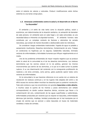 Gestión del Medio Ambiente en Atención Primaria


sobre el sistema de valores y culturales. Producir modificaciones sobre dichos
sistemas es una tarea a largo plazo.




     1.3. Amenazas ambientales contra la salud y el desarrollo en el Barrio
            “La Escondida”


    El ambiente y el estilo de vida tanto como la situación política, social y
económica, son determinantes de la situación sanitaria y la sensación de bienestar
de cada persona. Un ambiente sano en cada hogar y en cada comunidad, es una
necesidad básica e inherente a la dignidad humana.       El ambiente humano esta
constituido por un complejo contexto de factores y elementos de variada
naturaleza, que actúan de manera favorable o desfavorable sobre los individuos.
    Se consideran riesgos ambientales tradicionales: Ingesta de agua no potable y
saneamiento insuficiente; Desechos domiciliarios; Contaminación de aire; Trabajo
en condiciones no higiénicas y/o no seguras; Catástrofes naturales; Animales
vectores de enfermedades y Actividades humanas que influyen negativamente en el
medio.
    Uno de los problemas ambientales de mayor impacto negativo que se produce
sobre la salud de la comunidad es el de los desechos domiciliarios. Los residuos
domiciliarios que los vecinos colocan en la vía pública, generan los mismos
inconvenientes que dentro de los domicilios, a lo que se le debe sumar la posible
ruptura. A su vez diseminación del contenido con la consiguiente proliferación de
roedores y de otros animales, como perros, gatos pudiendo operar todos como
vectores de enfermedades.
    En la comunidad a la que hacemos referencia no se cuenta con un sistema de
recolección de residuos continuos y en los lugares más alejados del centro y de
difícil acceso los vecinos deben movilizar los desechos para su posterior recolección.
Todo esto conduce a que nos encontremos con grandes basurales a cielo abierto,
e muchos casos la quema de los mismos y pozos domiciliarios (sin sellado
correspondiente) en donde vuelcan desechos diarios, acciones que llevan a la
contaminación del aire, contaminación de las aguas superficiales y subterráneas,
enfermedades producidas por vectores que se originan en basurales, enfermedades
dérmicas (pió dermitis, impétigo, heridas) producidas por el mal manipuleo por el
cirujeo de vecinos que se acercan a estos basurales en busca de materiales
vendibles o restos de comidas.




                                         197
 