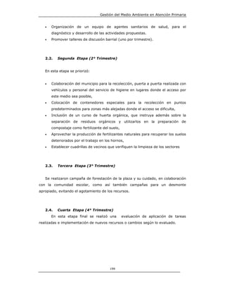 Gestión del Medio Ambiente en Atención Primaria


   •   Organización de un equipo de agentes sanitarios de salud, para el
       diagnóstico y desarrollo de las actividades propuestas.
   •   Promover talleres de discusión barrial (uno por trimestre).




   2.2.   Segunda Etapa (2° Trimestre)


   En esta etapa se priorizó:


   •   Colaboración del municipio para la recolección, puerta a puerta realizada con
       vehículos y personal del servicio de higiene en lugares donde el acceso por
       este medio sea posible,
   •   Colocación de contenedores especiales para la recolección en puntos
       predeterminados para zonas más alejadas donde el acceso se dificulta,
   •   Inclusión de un curso de huerta orgánica, que instruya además sobre la
       separación de residuos orgánicos y utilizarlos en la preparación de
       compostaje como fertilizante del suelo,
   •   Aprovechar la producción de fertilizantes naturales para recuperar los suelos
       deteriorados por el trabajo en los hornos,
   •   Establecer cuadrillas de vecinos que verifiquen la limpieza de los sectores




   2.3.   Tercera Etapa (3° Trimestre)


   Se realizaron campaña de forestación de la plaza y su cuidado, en colaboración
con la comunidad escolar, como así también campañas para un desmonte
apropiado, evitando el agotamiento de los recursos.




   2.4.   Cuarta Etapa (4° Trimestre)
       En esta etapa final se realizó una        evaluación de aplicación de tareas
realizadas e implementación de nuevos recursos o cambios según lo evaluado.




                                         199
 