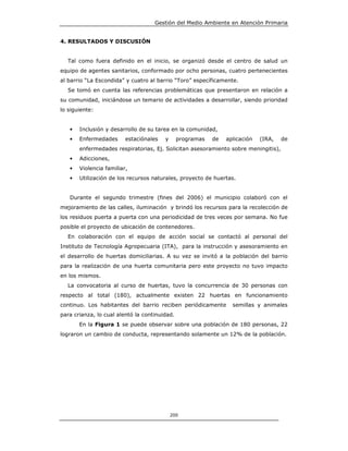 Gestión del Medio Ambiente en Atención Primaria


4. RESULTADOS Y DISCUSIÓN


  Tal como fuera definido en el inicio, se organizó desde el centro de salud un
equipo de agentes sanitarios, conformado por ocho personas, cuatro pertenecientes
al barrio “La Escondida” y cuatro al barrio “Toro” específicamente.
  Se tomó en cuenta las referencias problemáticas que presentaron en relación a
su comunidad, iniciándose un temario de actividades a desarrollar, siendo prioridad
lo siguiente:


   •   Inclusión y desarrollo de su tarea en la comunidad,
   •   Enfermedades      estaciónales   y      programas   de   aplicación   (IRA,   de
       enfermedades respiratorias, Ej. Solicitan asesoramiento sobre meningitis),
   •   Adicciones,
   •   Violencia familiar,
   •   Utilización de los recursos naturales, proyecto de huertas.


   Durante el segundo trimestre (fines del 2006) el municipio colaboró con el
mejoramiento de las calles, iluminación y brindó los recursos para la recolección de
los residuos puerta a puerta con una periodicidad de tres veces por semana. No fue
posible el proyecto de ubicación de contenedores.
  En colaboración con el equipo de acción social se contactó al personal del
Instituto de Tecnología Agropecuaria (ITA), para la instrucción y asesoramiento en
el desarrollo de huertas domiciliarias. A su vez se invitó a la población del barrio
para la realización de una huerta comunitaria pero este proyecto no tuvo impacto
en los mismos.
  La convocatoria al curso de huertas, tuvo la concurrencia de 30 personas con
respecto al total (180), actualmente existen 22 huertas en funcionamiento
continuo. Los habitantes del barrio reciben periódicamente        semillas y animales
para crianza, lo cual alentó la continuidad.
       En la Figura 1 se puede observar sobre una población de 180 personas, 22
lograron un cambio de conducta, representando solamente un 12% de la población.




                                            200
 
