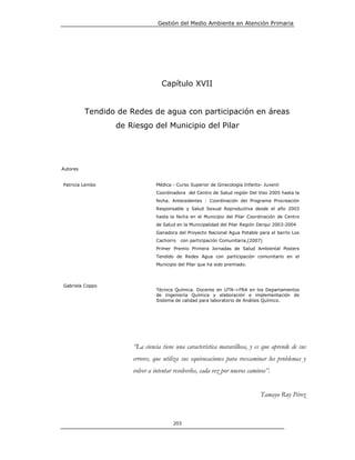 Gestión del Medio Ambiente en Atención Primaria




                                  Capítulo XVII


          Tendido de Redes de agua con participación en áreas
                 de Riesgo del Municipio del Pilar




Autores


Patricia Lembo                  Médica - Curso Superior de Ginecología Infanto- Juvenil
                                Coordinadora del Centro de Salud región Del Viso 2005 hasta la
                                fecha. Antecedentes : Coordinación del Programa Procreación
                                Responsable y Salud Sexual Reproductiva desde el año 2003
                                hasta la fecha en el Municipio del Pilar Coordinación de Centro
                                de Salud en la Municipalidad del Pilar Región Derqui 2003-2004
                                Ganadora del Proyecto Nacional Agua Potable para el barrio Los
                                Cachorro   con participación Comunitaria,(2007)
                                Primer Premio Primera Jornadas de Salud Ambiental Posters
                                Tendido de Redes Agua con participación comunitario en el
                                Municipio del Pilar que ha sido premiado.



Gabriela Coppo
                                Técnica Química. Docente en UTN->FRA en los Departamentos
                                de Ingeniería Química y elaboración e implementación de
                                Sistema de calidad para laboratorio de Análisis Químico.




                      “La ciencia tiene una característica maravillosa, y es que aprende de sus
                      errores, que utiliza sus equivocaciones para reexaminar los problemas y
                      volver a intentar resolverlos, cada vez por nuevos caminos”.


                                                                              Tamayo Ruy Pérez



                                       203
 