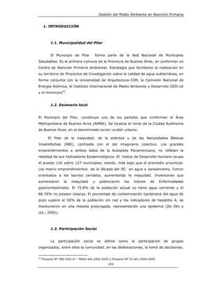 Gestión del Medio Ambiente en Atención Primaria


      1. INTRODUCCIÓN



          1.1. Municipalidad del Pilar


          El Municipio de Pilar           forma parte de la Red Nacional de Municipios
Saludables. Es la primera comuna de la Provincia de Buenos Aires, en conformar un
Centro de Atención Primaria Ambiental. Estrategia que facilitaron la realización en
su territorio de Proyectos de Investigación sobre la calidad de agua subterránea, en
forma conjunta con la Universidad de Arquitectura–CIM, la Comisión Nacional de
Energía Atómica, el Instituto Internacional de Medio Ambiente y Desarrollo IIED-LA
y el municipio22.


          1.2. Escenario local


El Municipio del Pilar, constituye uno de los partidos que conforman el Área
Metropolitana de Buenos Aires (AMBA). Se localiza al norte de la Ciudad Autónoma
de Buenos Aires, en el denominado tercer cordón urbano.

         El Pilar de la inequidad, de la pobreza y de las Necesidades Básicas
Insatisfechas (NBI), contrasta con el del imaginario colectivo. Los grandes
emprendimientos a ambos lados de la Autopista Panamericana, no reflejan la
realidad de sus Indicadores Epidemiológicos. El Indice de Desarrollo Humano ocupa
el puesto 116 sobre 127 municipios; siendo, más bajo que el promedio provincial.
Los macro emprendimientos de la década del 90´ en agua y saneamiento, fueron
orientados a los barrios cerrados, aumentando la inequidad. Inversiones que
aumentaron         la   inequidad     y     potenciaron    los    índices    de    Enfermedades
gastrointestinales. El 75.8% de la población actual no tiene agua corriente y el
86.76% no poseen cloacas. El porcentaje de contaminación bacteriana del agua de
pozo supera el 50% de la población sin red y los indicadores de hepatitis A, se
mantuvieron en una meseta prolongada, representando una epidemia (De Oto y
col.; 2005).



          1.3. Participación Social


          La   participación    social    se   define   como     la   participación   de   grupos
organizados, entre ellos la comunidad, en las deliberaciones, la toma de decisiones,


22
     Proyecto Nº 380 ViGI+A – PNUD año 2002-2003 y Proyecto Nº 52 año 2004-2005.
                                                 204
 