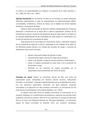Gestión del Medio Ambiente en Atención Primaria


el control y la responsabilidad con respecto a la atención de la salud (Escobar, y
col., 1996; De Titto y col., 1999).


Agentes Sanitarios: En los últimos 10 años en el municipio se vienen realizando
diferentes capacitaciones a cargo de organizaciones no gubernamentales (ONG),
universidades, fundaciones, Centros de Salud, con el objetivo de formar Agentes
Sanitarios y Promotores de Salud.
         Desde el 2004 la Dirección de Atención Primaria representada por el Área de
Promoción y Prevención de la Salud lleva a cabo la capacitación continua de los
Promotores de salud a través de los equipos de salud de cada centro o la región en
su conjunto (dependiendo de las necesidades de cada región) en coordinación con
el área de docencia de la secretaria de salud.
         Esta persona de la comunidad con compromiso social y motivación respecto
de los problemas de salud de su barrio, capacitada en los cuidados de la salud en
los diferentes grupos etéreos, con manejo del concepto de riesgo, y nociones de
planificación tiene como funciones:



                 •   Relevar información básica de familias a cargo,
                 •   Caracterizarlas según criterios de riesgo socio-sanitario,
                 •   Visitar a las familias a cargo de manera periódica (“madrinazgo”),
                 •   Llevar un registro actualizado de cada visita y de la evolución de
                     las familias a cargo,
                 •   Participar   en   las   reuniones     de     equipo    convocadas     por   el
                     responsable Local (Coordinador del centro de salud).



Consejos de salud: Existen en numerosos barrios de Pilar una forma de
organización social, compuestas por diversos actores (vecinos, instituciones
formales y no formales) motivada fundamentalmente por la problemática de salud,
con   una      estructura   organizativa     horizontal,    con    gran    potencial,    proyectos
concretados y en ejecución con alto consenso comunitario, en convivencia con las
otras formas de participación comunitarias (Benítez y col., 2003).
         El objetivo para esta forma de trabajo comunitario es enmarcarlos en un
proyecto integrador en la identificación de problemas y potenciar las acciones hacia
problemas comunes al conjunto. Para tal fin se conformara un consejo de Salud del
Pilar en el marco del Programa Nacional de “Municipio Saludables”. La interacción
equipo    de    Salud    comunidad     se    presentó      como    una     condición    estratégica



                                               205
 