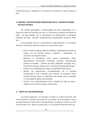 Gestión del Medio Ambiente en Atención Primaria


fundamental para la viabilidad de los proyectos de tendido de redes de agua en
Pilar.




2. GESTIÓN Y PARTICIPACIÓN COMUNITARIA EN EL TENDIDO DE REDES
     DE AGUA POTABLE


         Del análisis Demográfico y Epidemiológico del área programática de 3
Centros de Salud del Municipio del Pilar, se conformaron proyectos de tendido de
redes        de agua potable, con la Participación de organizaciones Comunitarias
(Consejos de Salud         barriales, establecimientos educacionales, sanitarios, ONG,
etc.).
         El rol de gestión local, de la Secretaría de Medio Ambiente y la Secretaría
de Salud –Dirección de Atención Primaria, fue el eje central para:


         •    Rol de coordinar políticas públicas, facilitando la participación de diversos
              actores, con sus diversas visiones e intereses               y permitiendo      la
              concreción de proyectos locales,
         •    Optimizar    la   interrelación     entre      actores     participantes    (ONG;
              organizaciones    comunitarias,         comisiones   vecinales;    organizaciones
              públicas municipales     (Centros de Salud, Delegación municipal, etc.),
              provinciales (escuela, jardines, etc) y la empresa concesionada de agua,
         •    Evaluar con la metodología de riesgo, la problemática hídrica local,
         •    Realizar    las   negociaciones         correspondientes     con    la     empresa
              concesionada a nivel municipal, para viabilizar los proyectos (hacer
              cumplir convenios, darle a la negociación una mirada social, de equidad
              y no sólo desde la óptica costo beneficio,
         •    Priorizar micro emprendimientos para el tendido de redes de agua y
              calidad de los servicios de agua y saneamiento.




3.   PERFIL DE LAS EXPERIENCIAS


         La primera experiencia, ya concluida, se realizó en el Barrio Peruzotti- Villa
Verde (Proyecto I), donde el eje central de la iniciativa, fue la articulación: Centro
de Salud-Consejo de Salud barrial -Escuela Pública. La segunda vivencia, se inició
en el año 2005, en el “Barrio Los Cachorros”, con el accionar directo del Centro de


                                                206
 