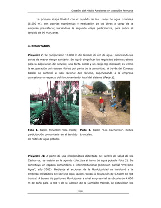 Gestión del Medio Ambiente en Atención Primaria


       La primera etapa finalizó con el tendido de las     redes de agua troncales
(5.500 m), con aportes económicos y realización de las obras a cargo de la
empresa prestataria; iniciándose la segunda etapa participativa, para cubrir el
tendido de 90 manzanas




4. RESULTADOS


Proyecto I: Se completaron 13.000 m de tendido de red de agua; priorizando las
zonas de mayor riesgo sanitario. Se logró simplificar los requisitos administrativos
para la adquisición del servicio, una tarifa social y un cargo fijo mensual; así como
la recuperación del recurso hídrico por parte de la comunidad. A través del Consejo
Barrial se controló el uso racional del recurso, supervisando a la empresa
concesionaria respecto del funcionamiento local del sistema (Foto 1).




Foto 1. Barrio Peruzzotti-Villa Verde;     Foto 2. Barrio “Los Cachorros”. Redes
participación comunitaria en el tendido    troncales.
de redes de agua potable.




Proyecto II: A partir de una problemática detectada del Centro de salud de los
Cachorros; se instaló en la agenda colectiva el tema de agua potable Foto 2). Se
constituyó un espacio comunitario e interinstitucional (Comisión Barrial “Proyecto
Agua”, año 2005). Mediante el accionar de la Municipalidad se involucró a la
empresa prestadora del servicio local, quien realizó la colocación de 5.500m de red
troncal. A través de gestiones Municipales a nivel empresarial se obtuvieron 4.000
m de caño para la red y de la Gestión de la Comisión Vecinal, se obtuvieron los


                                          208
 