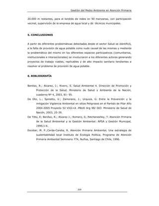 Gestión del Medio Ambiente en Atención Primaria


20.000 m restantes, para el tendido de redes en 90 manzanas, con participación
vecinal, supervisión de la empresa de agua local y de técnicos municipales.



5. CONCLUSIONES


A partir de diferentes problemáticas detectadas desde el sector Salud se identificó,
a la falta de provisión de agua potable como nudo causal de las mismas y mediante
la problemática del mismo en los diferentes espacios participativos (comunitarios,
institucionales e intersectoriales) se involucraron a los diferentes actores generando
proyectos de trabajo viables, replicables y de alto impacto sanitario tendientes a
resolver el problema de provisión de agua potable.



6. BIBLIOGRAFÍA



Benítez, R.; Alvarez, J.; Rivero, S. Salud Ambiental 4. Dirección de Promoción y
       Protección de la Salud, Ministerio de Salud y Ambiente de la Nación,
       cuaderno Nº 4, 2003, 81- 95.
De Oto, L.; Spinetto, V.; Zamorano, J.; Urquiza, G. Entre la Prevención y la
       mitigación Vigilancia Ambiental en sitios Peligrosos en el Partido de Pilar Año
       2004-2005 Proyecto 52 VIGI+A .PNUD Arg 98/ 003 Ministerio de Salud de
       Nación, 2003, 25-39.
De Titto, E; Benítez, R.; Alvarez J.; Romero, S; Petcheneshky, T. Atención Primaria
       de la Salud Ambiental y la Gestión Ambiental: APSA y Gestión Municipal,
       1999,1-6.
Escobar, M. P.;Cerda-Candia, R. Atención Primaria Ambiental, Una estrategia de
       sustentabilidad local Instituto de Ecología Política, Programa de Atención
       Primaria Ambiental Seminario 774, Nuñoa, Santiago de Chile, 1996.




                                         209
 