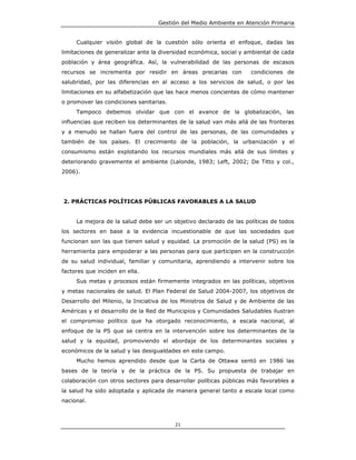 Gestión del Medio Ambiente en Atención Primaria


     Cualquier visión global de la cuestión sólo orienta el enfoque, dadas las
limitaciones de generalizar ante la diversidad económica, social y ambiental de cada
población y área geográfica. Así, la vulnerabilidad de las personas de escasos
recursos se incrementa por residir en áreas precarias con           condiciones de
salubridad, por las diferencias en al acceso a los servicios de salud, o por las
limitaciones en su alfabetización que las hace menos concientes de cómo mantener
o promover las condiciones sanitarias.
     Tampoco debemos olvidar que con el avance de la globalización, las
influencias que reciben los determinantes de la salud van más allá de las fronteras
y a menudo se hallan fuera del control de las personas, de las comunidades y
también de los países. El crecimiento de la población, la urbanización y el
consumismo están explotando los recursos mundiales más allá de sus límites y
deteriorando gravemente el ambiente (Lalonde, 1983; Left, 2002; De Titto y col.,
2006).




2. PRÁCTICAS POLÍTICAS PÚBLICAS FAVORABLES A LA SALUD


     La mejora de la salud debe ser un objetivo declarado de las políticas de todos
los sectores en base a la evidencia incuestionable de que las sociedades que
funcionan son las que tienen salud y equidad. La promoción de la salud (PS) es la
herramienta para empoderar a las personas para que participen en la construcción
de su salud individual, familiar y comunitaria, aprendiendo a intervenir sobre los
factores que inciden en ella.
     Sus metas y procesos están firmemente integrados en las políticas, objetivos
y metas nacionales de salud. El Plan Federal de Salud 2004-2007, los objetivos de
Desarrollo del Milenio, la Iniciativa de los Ministros de Salud y de Ambiente de las
Américas y el desarrollo de la Red de Municipios y Comunidades Saludables ilustran
el compromiso político que ha otorgado reconocimiento, a escala nacional, al
enfoque de la PS que se centra en la intervención sobre los determinantes de la
salud y la equidad, promoviendo el abordaje de los determinantes sociales y
económicos de la salud y las desigualdades en este campo.
     Mucho hemos aprendido desde que la Carta de Ottawa sentó en 1986 las
bases de la teoría y de la práctica de la PS. Su propuesta de trabajar en
colaboración con otros sectores para desarrollar políticas públicas más favorables a
la salud ha sido adoptada y aplicada de manera general tanto a escala local como
nacional.



                                         21
 