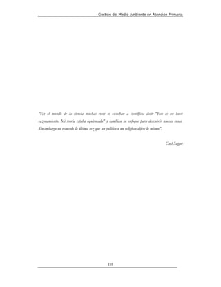 Gestión del Medio Ambiente en Atención Primaria




“En el mundo de la ciencia muchas veces se escuchan a científicos decir "Eso es un buen
razonamiento. Mi teoría estaba equivocada" y cambian su enfoque para descubrir nuevas cosas.
Sin embargo no recuerdo la última vez que un político o un religioso dijese lo mismo”.


                                                                                         Carl Sagan




                                                210
 